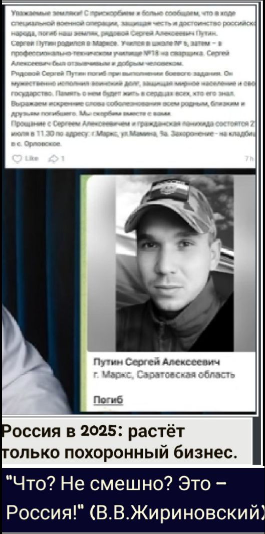 Уважаемые земляки! С прискорбием и более сообщаем, что в ходе специальной военной операции, защищая честь и достоинство российской народа, погиб наш земляк, рядовой Сергей Алексеевич Путин, Сергей Путин родом из Маркса. Участник № 9, запятая - «профессионально-техническое училище № 1» из Маркса. Сергей Алексеевич был призван в армию...

Россия в 2025: растёт только похоронный бизнес.

