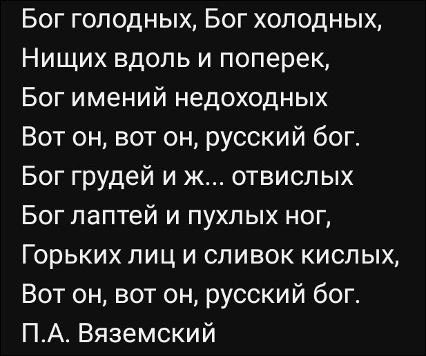 Бог голодных, Бог холодных,
Нищих вдоль и поперек,
Бог имений недоходных
Вот он, вот он, русский бог.
Бог грудей и ж... отвидских
Бог лаптей и пухлых ног,
Горьких лиц и сливок кислых,
Вот он, вот он, русский бог.
П.А. Вяземский