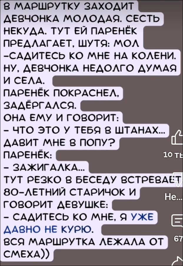 В маршрутку заходит девчонка молодая. Сесть_neкуда. Тут ей парень предлагает, шутя: мол
- Садитесь ко мне на колени.
Ну, девчонка недолго думая и села.
Паренёк покраснел, задергался.
Она ему и говорит:
- Что это у тебя в штанах... давит мне в попу?
Паренёк:
- Зажигалка...
Тут резко в беседу встревает 80-летний старичок и говорит девушке:
- Садитесь ко мне, я уже давно не курю.
Вся маршрутка лежала от смеха))