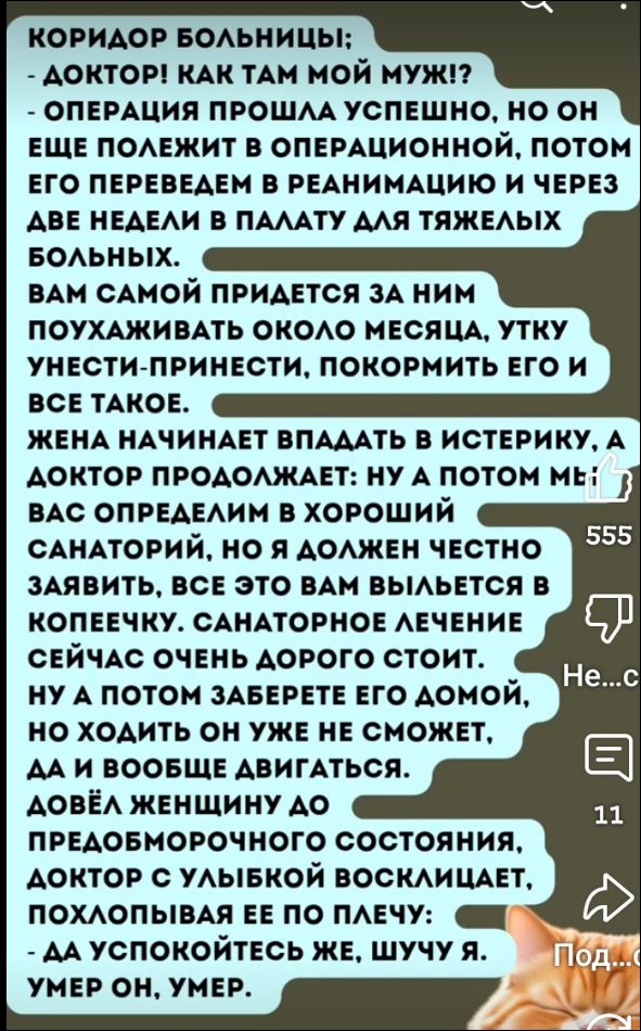 КОРИДОР БОЛЬНИЦЫ:
- ДОКТОР! КАК ТАМ МОЙ МУЖ!? 
- ОПЕРАЦИЯ ПРОШЛА УСПЕШНО, НО ОН ЕЩЕ ПОЛЕЖИТ В ОПЕРАЦИОННОЙ, ПОТОМ ЕГО ПЕРЕВЕДУТ В РЕАНИМАЦИЮ И ЧЕРЕЗ ДВЕ НЕДЕЛИ В ПАЛАТУ ДЛЯ ТЯЖЕЛЫХ БОЛЬНЫХ.
Вам самой придется за ним поухаживать около месяца, утку унести-принести, покормить его и все такое.
ЖЕНА НАЧИНАЕТ ВПАДАТЬ В ИСТЕРИКУ, А ДОКТОР ПРОДОЛЖАЕТ: НУ А ПОТОМ МЫ ВАС ОПРЕДЕЛИМ В ХОРОШИЙ САНАТОРИЙ, НО Я ДОЛЖЕН ЧЕСТНО ЗАЯВИТЬ, ЭТО ВАМ ВЫЛЕЗЕТ В КОПЕЧКУ. САНАТОРНОЕ ЛЕЧЕНИЕ СЕЙЧАС ОЧЕНЬ ДОРОГО СТОИТ.
А ПОТОМ ЗАБЕРЕТЕ ЕГО ДОМОЙ, НО ХОДИТЬ ОН УЖЕ НЕ СМОЖЕТ, ДА И В ОБЩЕЕ ДВИГАТЬСЯ.
ДАВАЙ ЭХНАНЕДЕВРИТЬ ПО ПРЕДБОЛЬНИЧНОМУ СОСТОЯНИЮ, ДОКТОР С УЛЫБКОЙ ВОСКЛИЦАЕТ, ПОХЛОПАЕТ ЕЕ ПО ПЛЕЧУ:
- ДА УСПОКОИТЕ ЖЕ, ШУЧУ Я.
УМЕР ОН, УМЕР.