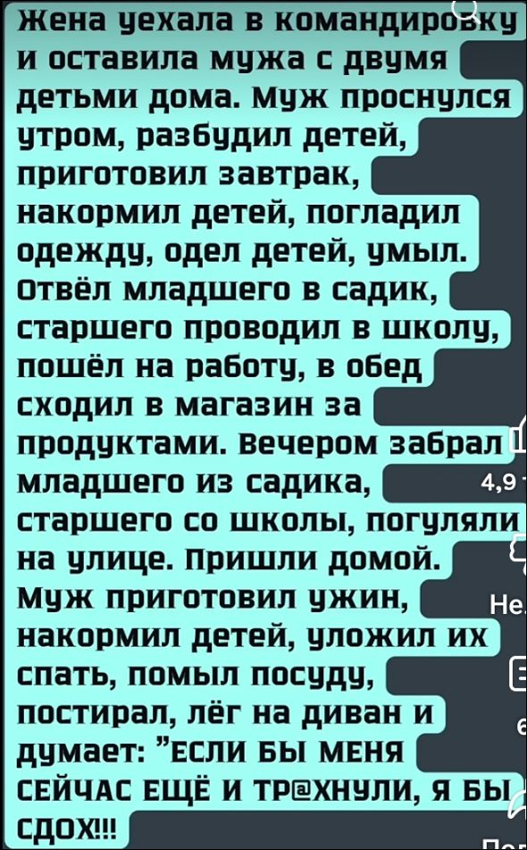 Жена уехала в командировку и оставила мужа с двумя детьми дома. Муж проснулся утром, разбудил детей, приготовил завтрак, накормил детей, погладил одежду, одел детей, умылил. Отвёл младшего в садик, старшего проводил в школу, пошёл на работу, в обед сходил в магазин за продуктами. Вечером забрал младшего из садика, старшего со школы, погуляли на улице. Пришли домой. Муж приготовил ужин, накормил детей, уложил их спать, помыл посуду, постiral, лёг на диван и думает: 