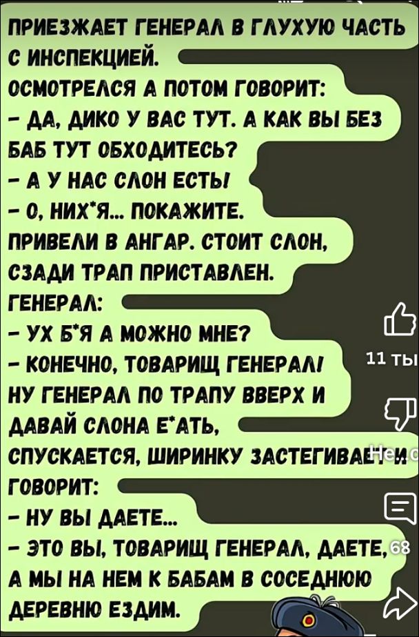 ПРИЕЗЖАЕТ ГЕНЕРАЛ В ГЛУХУЮ ЧАСТЬ С ИНСПЕКЦИЕЙ.

ОСМОТРЕЛСЯ А ПОТОМ ГОВОРИТ:
- ДА, ДИКО У ВАС ТУТ. А КАК ВЫ БЕЗ БАБ ТУТ ОБХОДИТЕСЬ?
- А У НАС СЛОН ЕСТЬ.
- О, НИХ**Я... ПОКАЖИТЕ.

ПРИВЕЛИ В АНГАР. СТОИТ СЛОН, СЗАДИ ТРАП ПРИСТАВЛЕН.

ГЕНЕРАЛ:
- УХ БЛЯ, МОЖНО МНЕ?
- КОНЕЧНО, ТОВАРИЩ ГЕНЕРАЛ!

НУ ГЕНЕРАЛ ПО ТРАПУ ВВЕРХ И ДАВАЙ СЛОНА Е*АТЬ,
СПУСКАЕТСЯ, ШИРИНКУ ЗАСТЕГИВАЕТ И ГОВОРИТ:
- НУ ВЫ ДАЕТЕ...
- ЭТО ВЫ, ТОВАРИЩ ГЕНЕРАЛ, ДАЕТЕ, ЭТО Я НА НЕМ К БАБАМ В СОСЕДНЮЮ ДЕРЕВНЮ ЕЗДИЛ.
