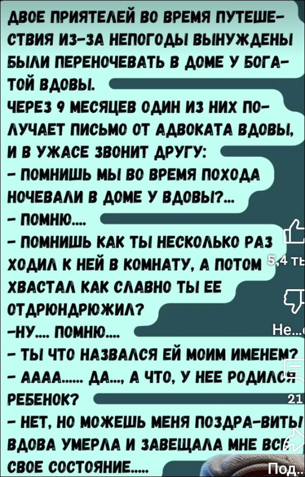 ДВОЕ ПРИЯТЕЛЕЙ VO ВРЕМЯ ПУТЕШЕСТВИЯ ИЗ-ЗА НЕПОГОДЫ ВЫНУЖДЕНЫ БЫЛИ ПЕРЕНОЧЕВАТЬ В ДОМА У БОГАТОЙ ВДОВЫ. ЧЕРЕЗ 9 МЕСЯЦЕВ ОДИН ИЗ НИХ ПОЛУЧАЕТ ПИСЬМО ОТ АДВОКАТА ВДОВЫ, И В УЖАСЕ ЗВОНИТ ДРУГУ: - ПОМНИШЬ МЫ VO ВРЕМЯ ПОХОДА НОЧЕВАЛИ В ДОМЕ У ВДОВЫ?… - ПОМНИ… - ПОМНИШЬ КАК ТЫ НЕКОТОРОЕ ВРЕМЯ ХОДИЛ С НЕЙ В КОМНАТУ, А ПОТОМ ХВАСТАЛ КАК СЛАВНО ТЫ ЕЕ ОТДАРЮЖИЛ? - НУ… ПОМНЮ…. - ТЫ ЧТО НАЗВАЛСЯ ЕЙ МОИМ ИМЕНЕМ? - АААА… ДА,… А ЧТО, У НЕЕ РОДИЛСЯ РЕБЕНОК? - НЕТ, НЕТ МОЖЕШЬ МЕНЯ ПОЗДРАВИТЬ! ВДОВА УМЕРЛА И ЗАВЕЩАЛА МНЕ ВСЕ СВОЕ СОСТОЯНИЕ.