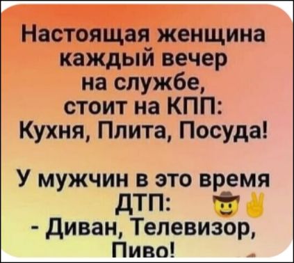 Настоящая женщина каждый вечер на службе, стоит на КПП: Кухня, Плита, Посуду!
У мужчин в это время ДТП: - Диван, Телевизор, Пиво!