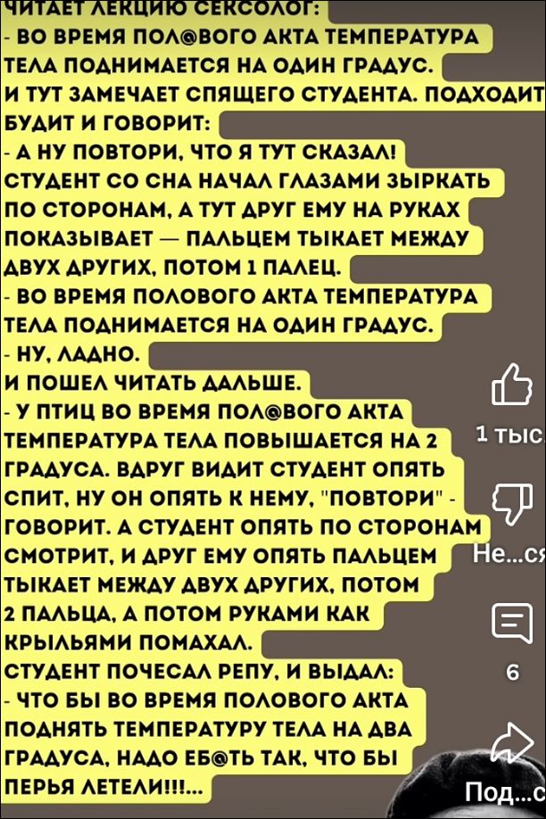 Читает лекцию сексолог: - Во время полового акта температура тела поднимается на один градус. И тут замечает спящего студента. Подходит будит и говорит: - А ну повтори, что я тут сказал! Студент со сна начал глазами зыркать по сторонам, а тут друг ему на руках показывает - пальцем тыкает между двух других, потом 1 палец. - Во время полового акта температура тела поднимается на один градус. - Ну, ладно. И пошел читать дальше. - У птицы во время полового акта температура тела повышается на 2 градуса. Вдруг будит студента опять спит, тут он опять к нему, 