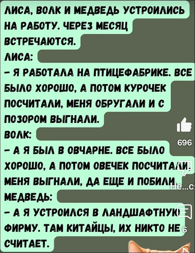Лиса, Волк и Медведь устроились на работу. Через месяц встречаются.
Лиса:
- Я работала на птицефабрике. Всё было хорошо, а потом курочек посчитали, меня обругали и с позором выгнали.
Волк:
- А я был в овчарне. Всё было хорошо, а потом овечек посчитали! Меня выгнали, да ещё и побили.
Медведь:
- А я устроился в ландшафтную фирму. Там китайцы, их никто не считает.