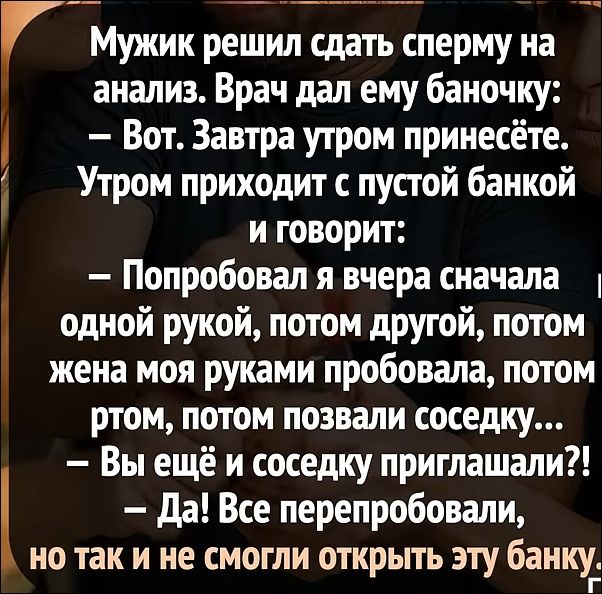 Мужик решил сдать сперму на анализ. Врач дал ему баночку:
– Вот. Завтра утром принесете.
Утром приходит с пустой банкой и говорит:
– Попробовал я вчера сначала одной рукой, потом другой, потом жена моя руками пробовала, потом ртом, потом позвали соседку...
– Вы ещё и соседку приглашали?!
– Да! Все перепробовали, но так и не смогли открыть эту банку.
