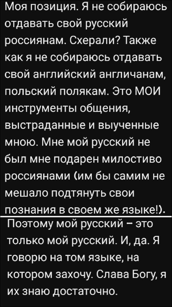 Моя позиция. Я не собираюсь отдавать свой русский россиянам. Схерали? Также как я не собираюсь отдавать свой английский англичанам, польский полякам. Это МОИ инструменты общения, выстраданные и выученные мною. Мне мой русский не был мне подарен милостиво россиянами (им бы самим не мешало подтянуть свои познания в своем же языке!). Поэтому мой русский – это только мой русский. И, да. Я говорю на том языке, на котором захочу. Слава Богу, я их знаю достаточно.