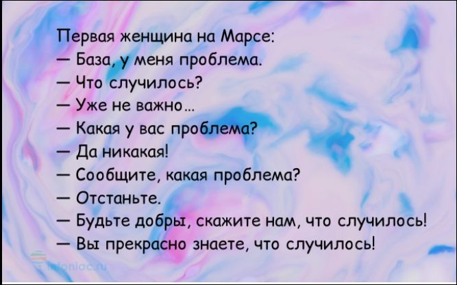 Первая женщина на Марсе:
— База, у меня проблема.
— Что случилось?
— Уже не важно...
— Какая у вас проблема?
— Да никакая!
— Сообщите, какая проблема?
— Отстаньте.
— Будьте добры, скажите нам, что случилось!
— Вы прекрасно знаете, что случилось!