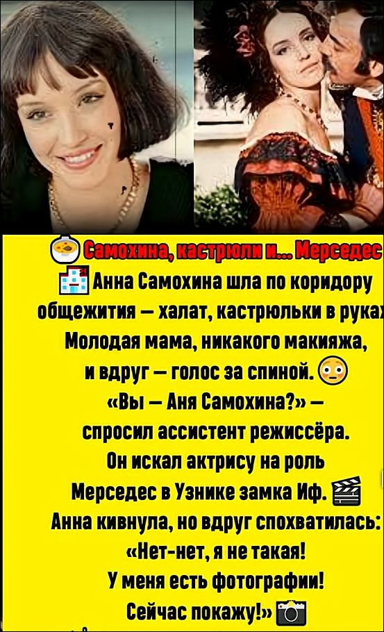 Самохина, кастрюли и... Мерседес

Анна Самохина шла по коридору общежития – халат, кастрюльки в руках. Молодая мама, никакого макияжа, и вдруг – голос за спиной. «Вы – Анна Самохина?», – спросил ассистент режиссёрa. Он искал актрису на роль Мерседес в Узнике замка Иф. Анна кивнула, но вдруг одновременно:
«Нет-нет, я не такая!