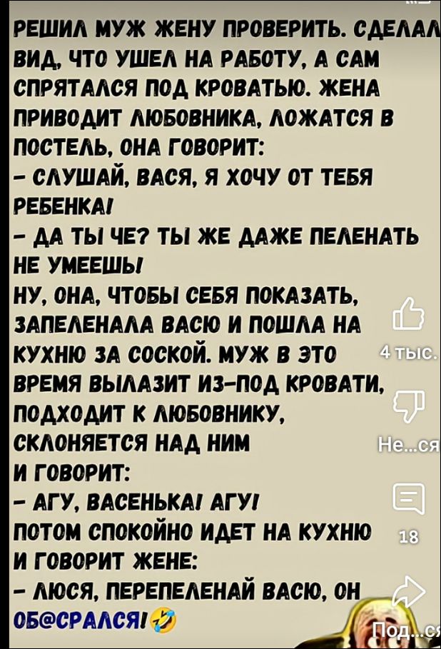 Решил муж жену проверить. Сделав вид, что ушел на работу, а сам спрятался под кроватью. Жена приводит любовника, ложатся в постель, она говорит:
- Слушай, Вася, я хочу от тебя ребенка!
- Да ты что? Ты же даже пеленать не умеешь
Ну, она, чтобы себя показать, запеленала Васю и пошла на кухню за соской. Муж в это время вылазит из-под кровати, подходит к любовнику, склоняется над ним и говорит:
- Агу, Васенька, агу!
Потом спокойно идет на кухню и говорит жене:
- Люся, перепеленай Васю, он обосрался! 😂