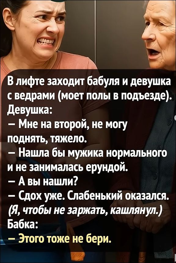 В лифте заходит бабушка и девушка с ведрами (моет полы в подъезде).
Девушка:
— Мне на второй, не могу поднять, тяжело.
— Нашла бы мужичка нормального и не занималась ерундой.
— А вы нашли?
— Сдох уже. Слабенький оказался.
(Я, чтобы не заржать, кашлянул.)
Бабка:
— Этого тоже не бери.
