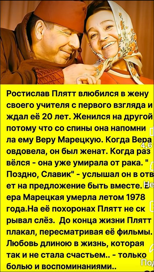 Ростислав Плятт влюбился в жену своего учителя с первого взгляда и ждал её 20 лет. Женился на другой, потому что со спины она напоминала ему Веру Марецкую. Когда Вера овдовела, он был женат. Когда раз вёлся – она уже умирала от рака. 