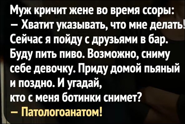 Муж кричит жене во время ссоры:
— Хватит указывать, что мне делать!
Сейчас я пойду с друзьями в бар.
Буду пить пиво. Возможно, сниму себе девочку.
Вечером прийду домой пьяный и поздно. И угадай, кто с меня ботинки снимет?
— Патологоанатом!