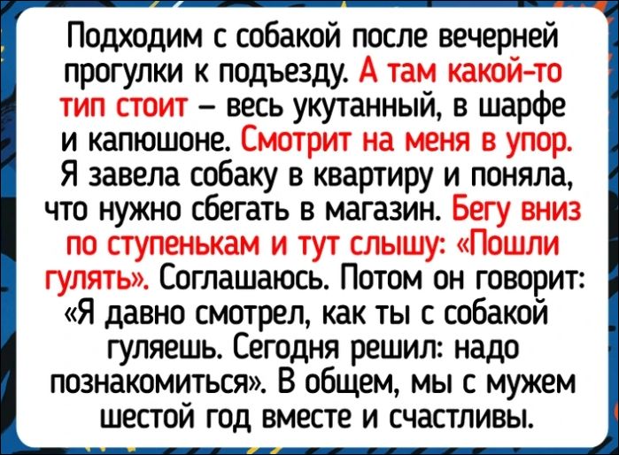 Подходим с собакой после вечерней прогулки к подъезду. А там какой-то тип стоит — весь укутанный, в шарфе и капюшоне. Смотрит на меня в упор. Я завела собаку в квартиру и поняла, что нужно сбегать в магазин. Бегу вниз по ступенькам и тут слышу: «Пошли гулять». Соглашаюсь. Потом он говорит: «Я давно смотрел, как ты с собакой гуляешь. Сегодня решил: надо познакомиться». В общем, мы с мужем шестой год вместе и счастливы.