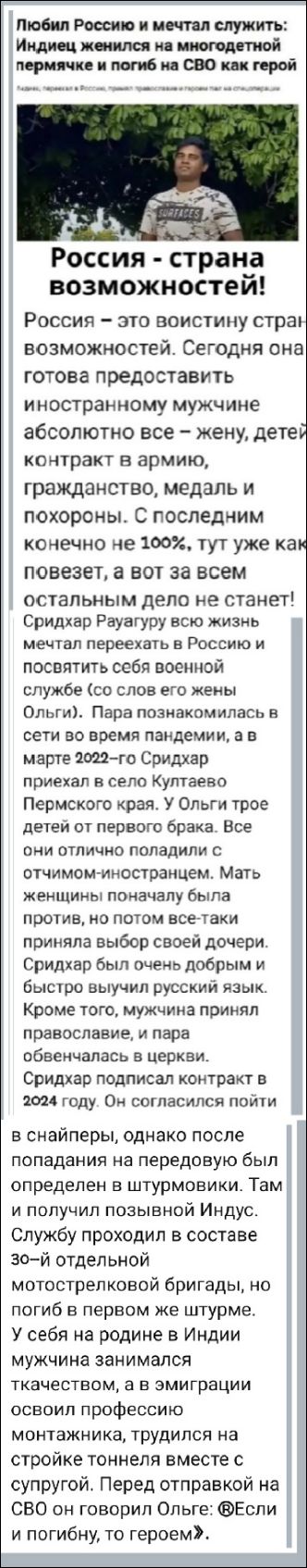 Любил Россию и мечтал служить: Индиец женился на многодетной пермячке и погиб на СВО как герой

Россия - страна возможностей!

Россия – это воистину страна возможностей. Сегодня она готова предоставить иностранному мужчине абсолютно все – жену, детей, контракт в армию, гражданство, медаль и похороны. С последним конечно не 100%, тут уж как повезет, а вот за всем остальным дело не станет! Сридхар Раугуру всю жизнь мечтал переехать в Россию и посвятить себя военной службе (со слов его жены Ольги). Пара познакомилась в сети во время пандемии, а в марте 2022-го Сридхар приехал в село Кутарево Пермского края. У Ольги трое детей от первого брака. Все они отлично поладили с отчимом-иностранцем. Мать женщины сначала была против, но потом все-таки приняла выбор своей дочери. Сридхар был очень добрым и быстро выучил русский язык. Кроме того, мужчина принял православие, и пара обвенчалась в церкви. Сридхар подписал контракт в 2024 году. Он согласился пойти в снайперы, однако после попадания на передовую был определен в штурмовики. Там и получил позывной Индус. Службу проходил в составе 30-й отдельной мотострелковой бригады, но погиб в первом же штурме. У себя на родине в Индии мужчина занимался ткачеством, а в эмиграции освоил профессию монтажника, трудился на стройке тоннеля вместе с супругой. Перед отправкой на СВО он говорил Ольге: 