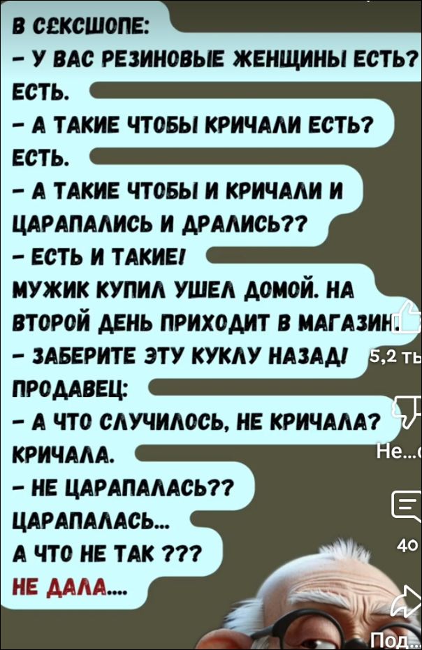 В СЕКС-ШОПЕ:
- У вас резиновые женщины есть?  
Есть.  
- А такие чтобы кричали есть?  
Есть.  
- А такие чтобы и кричали и царапались и дрались??  
- Есть и такие!  
Мужик купил, ушел домой. На второй день приходит в магазин!  
- Заберите эту куклу назад!  
Продавец:  
- А что случилось, не кричала?  
Кричала.  
- Не царапалась??  
Царапалась...  
А что не так ???  
НЕ ДАЛА....