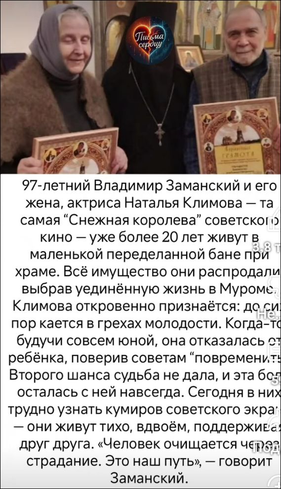 97-летний Владимир Заманский и его жена, актрисa Наталья Климоа — та самая “Снежная королева” советской кино — уже более 20 лет живут в маленькой переделанной бане при храме. Всё имущество они распродали, выбрав уединённую жизнь в Муроме. Климоа откровенно признаётся: до сих пор кается в грехах молодости. Когда будучи совсем юной, она отказалась от ребенка, которого считала “повреждённым”. Второго шанса судьба не дала, и за детьми она так и не навязывала. Горько об этом вспоминая, они теперь живут с другом друга. “Это наш путь”, — говорит Заманский.