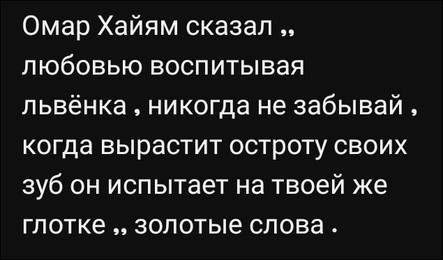 Омар Хайям сказал „любовью воспитывая львенка, никогда не забывай, когда вырастит остроту своих зуб он испытает на твоей же глотке„ золотые слова.