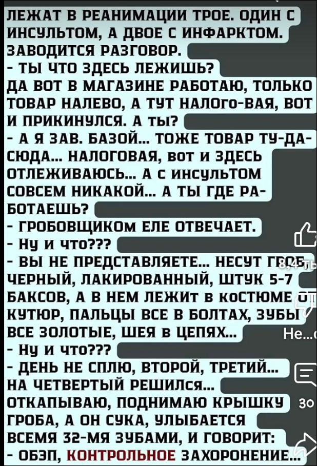 Лежат в реанимации трое. Один с инсультом, а двое с инфарктом. Заводится разговор.
- Ты что здесь лежишь?  
- Да вот в магазине работаю, только товар налево, а тут налого́вая, вот и прикнулся. А ты?  
- А я зав. базой... тоже товар ту́да-сюда... налоговая, вот и здесь отлеживаюсь... А ты где работаешь?  
- Гробовщиком еле отвечает.  
- Ну и что???  
- Вы не представляете... несут гроб, черный, лакированный, штук 5-7 баксов, а в нем лежит в костюмчике кутюр, пальцы все в болтах, зубы золото, шея в цепях...  
- Ну и что???  
- День не сплю, второй, третий... на четвертый решился... открыл, внимательно крышку, смотрю, а там сахара, шучу, улыбается теска 32-ми ваяю, и говорит:  
- Обяз, контрольное захоронение.