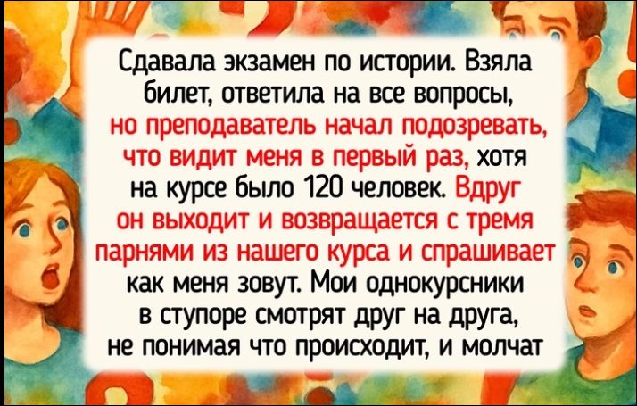 Сдавала экзамен по истории. Взяла билет, ответила на все вопросы, но преподаватель начал подозревать, что видит меня в первый раз, хотя на курсе было 120 человек. Вдруг он выходит и возвращается с тремя парнями из нашего курса и спрашивает как меня зовут. Мои однокурсники в ступоре смотрят друг на друга, не понимая что происходит, и молчат.