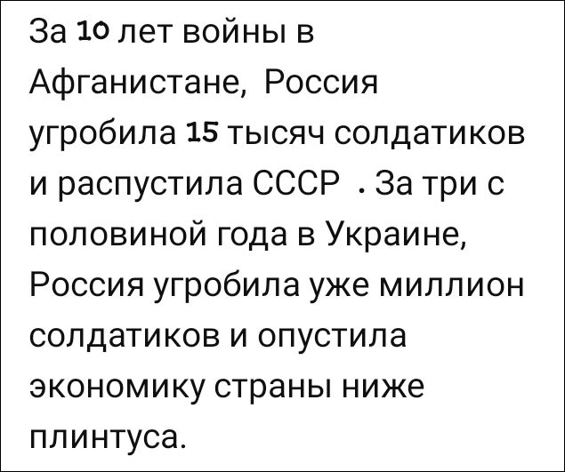 За 10 лет войны в Афганистане, Россия угробила 15 тысяч солдатиков и распустила СССР. За три с половиной года в Украине, Россия угробила уже миллион солдатиков и опустила экономику страны ниже плинтуса.