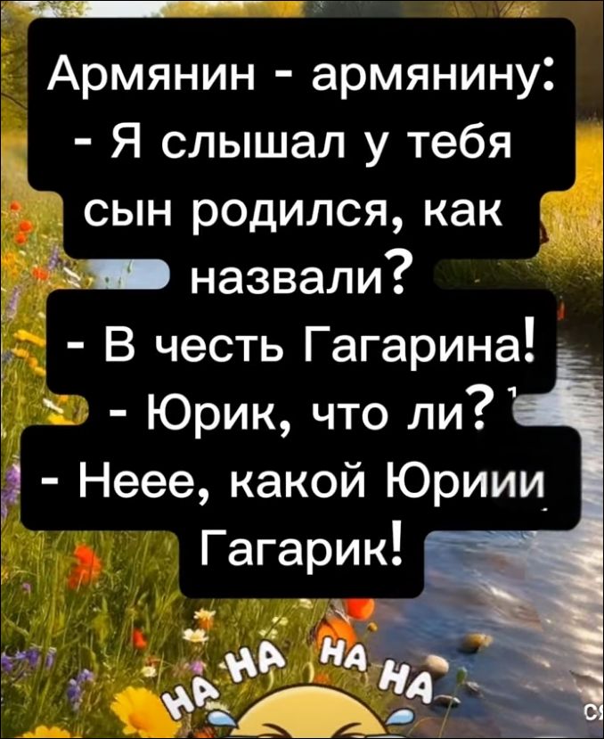 Армянин - армянину: - Я слышал у тебя сын родился, как назвали? - В честь Гагарина! - Юрик, что ли? - Неее, какой Юриии Гагарик! HA HA HA