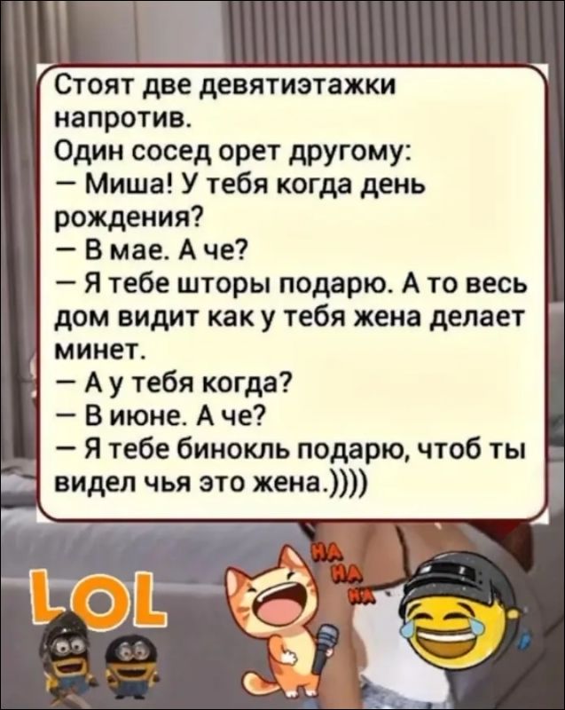 Стоят две девятиэтажки напротив. Один сосед орет другому: – Миша! У тебя когда день рождения? – В мае. А че? – Я тебе шторы подарю. А то весь дом видит как у тебя жена делает минет. – А у тебя когда? – В июне. А че? – Я тебе бинокль подарю, чтоб ты видел чья это жена.))))