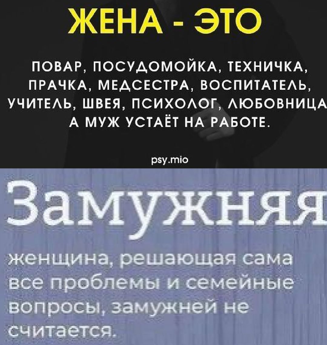 ЖЕНА - ЭТО ПОВАР, ПОСУДОМОЙКА, ТЕХНИЧКА, ПРАЧКА, МЕДСЕСТРА, ВОСПИТАТЕЛЬ, УЧИТЕЛЬ, ШВЕЯ, ПСИХОЛОГ, ЛЮБОВНИЦА. А МУЖ УСТАЁТ НА РАБОТЕ. Замужняя женщина, решающая сама все проблемы и семейные вопросы, замужней не считается.