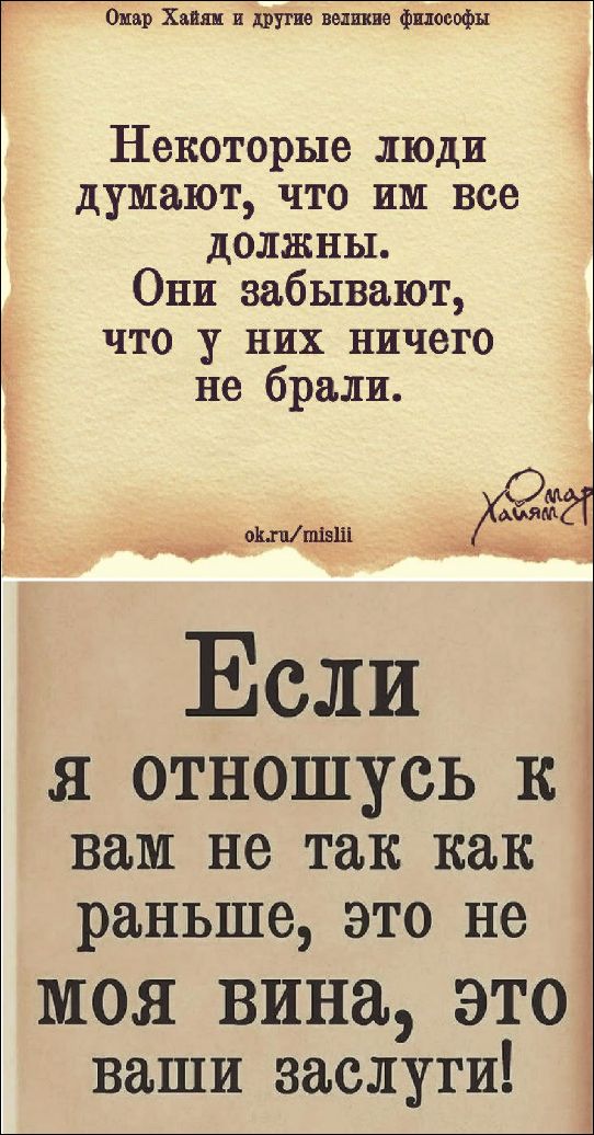 Омар Хайям и другие великие философы. Некоторые люди думают, что им все должны. Они забывают, что у них ничего не брали. Если я отношусь к вам не так как раньше, это не моя вина, это ваши заслуги!
