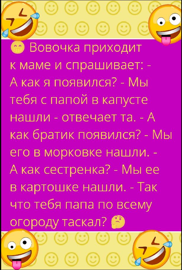 Вовочка приходит к маме и спрашивает: - А как я появился? - Мы тебя с папой в капусте нашли - отвечает та. - А как братик появился? - Мы его в морковке нашли. - А как сестренка? - Мы ее в картошке нашли. - Так что тебя папа по всему огороду таскал?