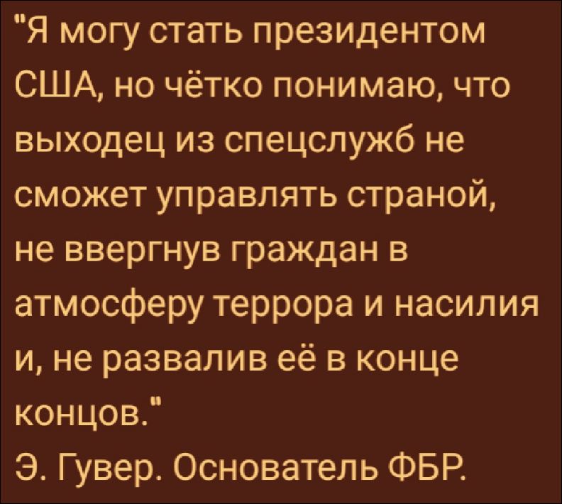 Я могу стать президентом США, но чётко понимаю, что выходец из спецслужб не сможет управлять страной, не ввергнув граждан в атмосферу террора и насилия и, не развалив её в конце концов. Э. Гувер. Основатель ФБР.