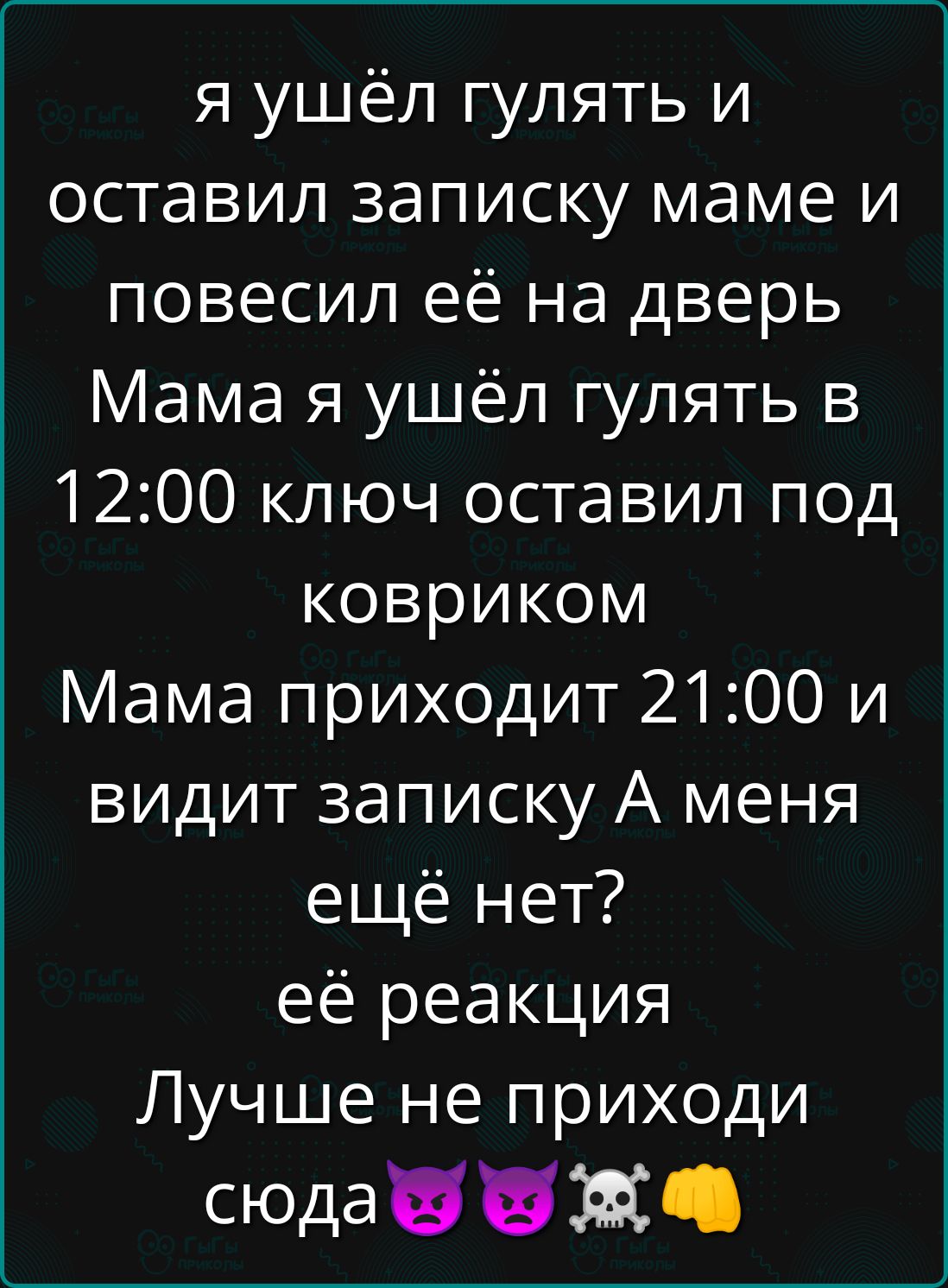 я ушёл гулять и оставил записку маме и повесил её на дверь Мама я ушёл гулять в 12:00 ключ оставил под ковриком Мама приходит 21:00 и видит записку А меня ещё нет? её реакция Лучше не приходи сюда