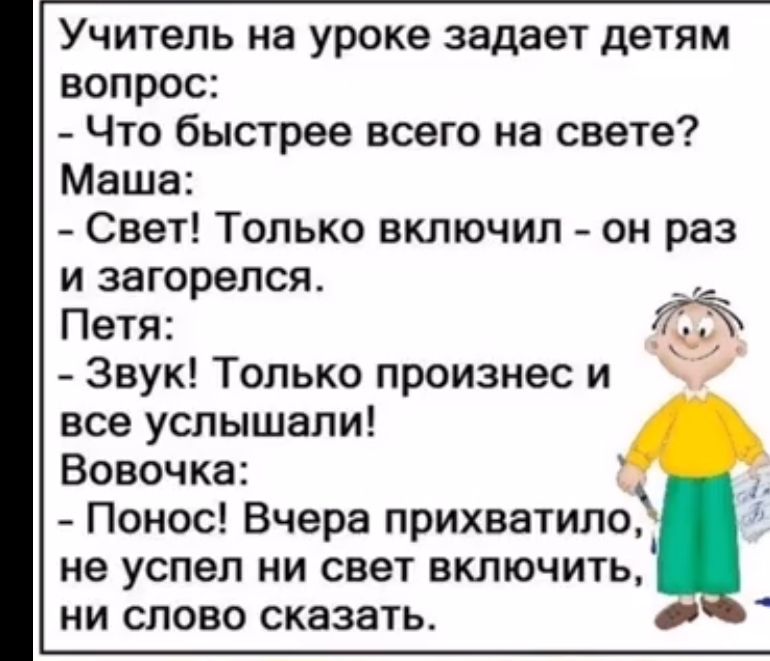 Учитель на уроке задаёт детям вопрос:
- Что быстрее всего на свете?  
Маша:  
- Свет! Только включил - он раз и загорелся.  
Петя:  
- Звук! Только произнес и все услышали!  
Вовочка:  
- Понос! Вчера прихватило, не успел ни свет включить, ни слово сказать.