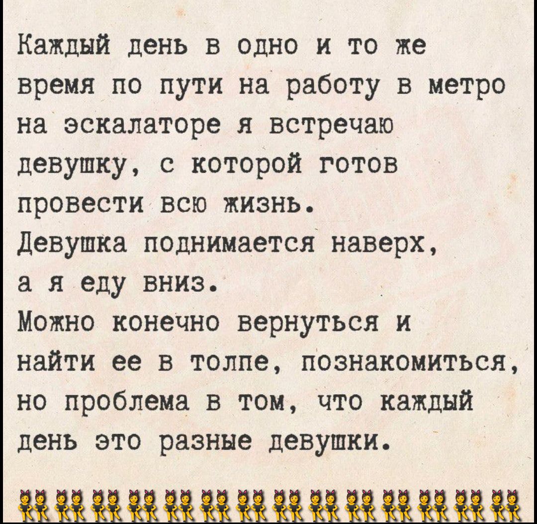 Каждый день в одно и то же время по пути на работу в метро на эскалаторе я встречаю девушку, с которой готов провести всю жизнь.
Девушка поднимается наверх, а я еду вниз.
Можно конечно вернуться и найти ее в толпе, познакомиться, но проблема в том, что каждый день это разные девушки.