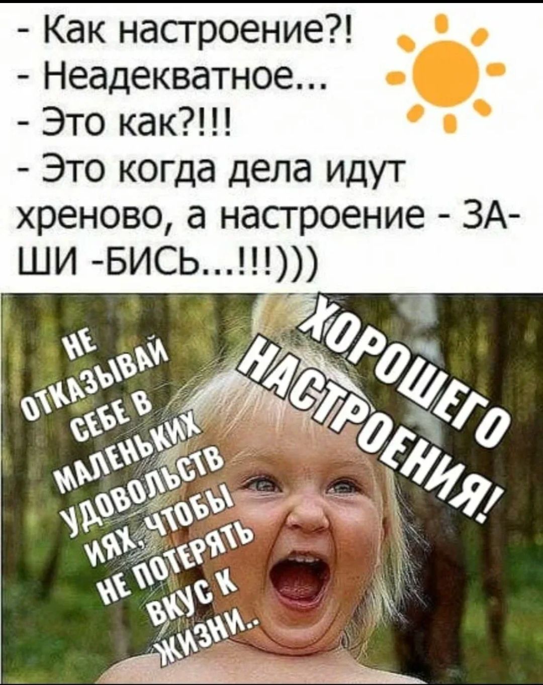 Как настроение?!
Неадекватное...
Это как?!!!
Это когда дела идут хреново, а настроение - ЗА-ШИ-БИСЬ...!!!!))
НЕ ОТКАЗЫВАЙ СЕБЕ В МАЛЕНЬКИХ УДОВОЛЬСТВИЯХ, ЧТОБЫ НЕ ПОТЕРЯТЬ ВКУС К ЖИЗНИ..
ХОРОШЕГО НАСТРОЕНИЯ!