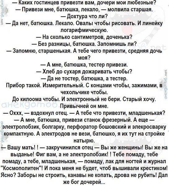 — Каких гостиниц привезти вам, дочери мои любезные?  — Привези мне, батюшка, пожалуйста, — молила старшая.  — Докторку ты ли?  — Да нет, батюшка. Лекало. Овалы чтобы рисовать. И линейку логарифмическую.  — На сколько сантиметров, доченька?  — Без разницы, батюшка. Запомнить ли?  — Запомню, старшенька. А тебе какую привезти, средняя дочка моя?  — А мне, батюшка, тестер привези.  — Хлеб до сухаря дожаривать надо.  — А не тостер, батюшка, а тестер.  Прибор такой. Измерительный. С показателями, зажимами, вlechtive чтобы.  — До килограмма чтобы. И электронику не бери. Старый хочу.  — Охх, — вздохнул отец. — А тебе что привезти, младшенька?  — А мне, батюшка, привези станок какой-нибудь. В нем же электролобзик, болгарку, провода станут в электрическую компактную.  — А электронику не бери, батюшка, и тут на стройке.  — Вашу мать! — закирчивал отец. — Вы же извините! Вы же не в сортир приехали! А к обеду, к компоту! Вот у нас тут, на свете, и стол ясный.  — А че ж такое? Здоровья не берите. Каваны не копайте, дрова не рубите! Да! Же бог доченьки...