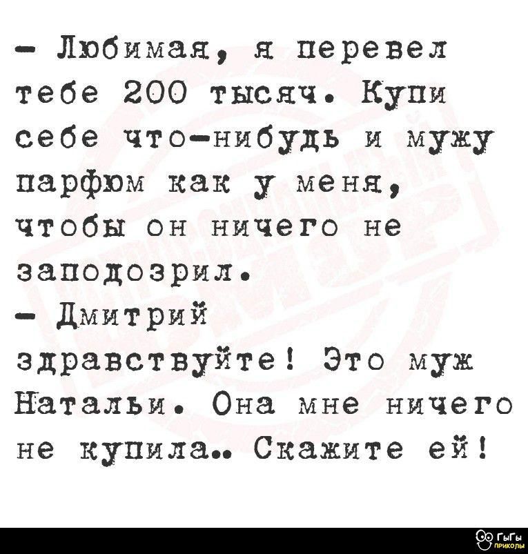- Любимая, я перевел тебе 200 тысяч. Купи себе что-нибудь и мужу парфюм как у меня, чтобы он ничего не заподозрил.
- Дмитрий
здравствуйте! Это муж Натальи. Она мне ничего не купила.. Скажите ей!