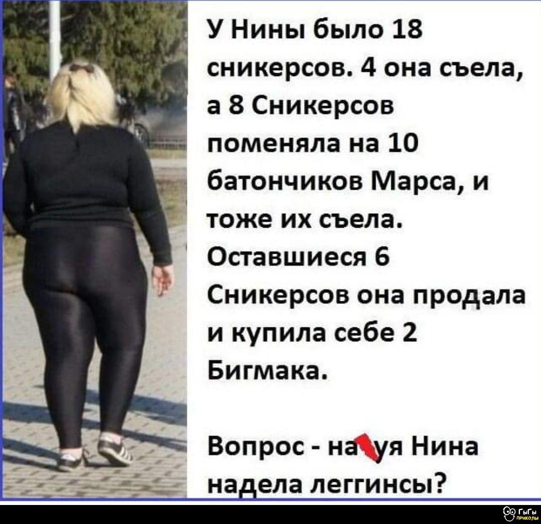 У Нины было 18 сникерсов. 4 она съела, а 8 Сникерсов поменяла на 10 батончиков Марса, и тоже их съела. Оставшиеся 6 Сникерсов она продала и купила себе 2 Бигмака.
Вопрос - нахуя Нина надела леггинсы?