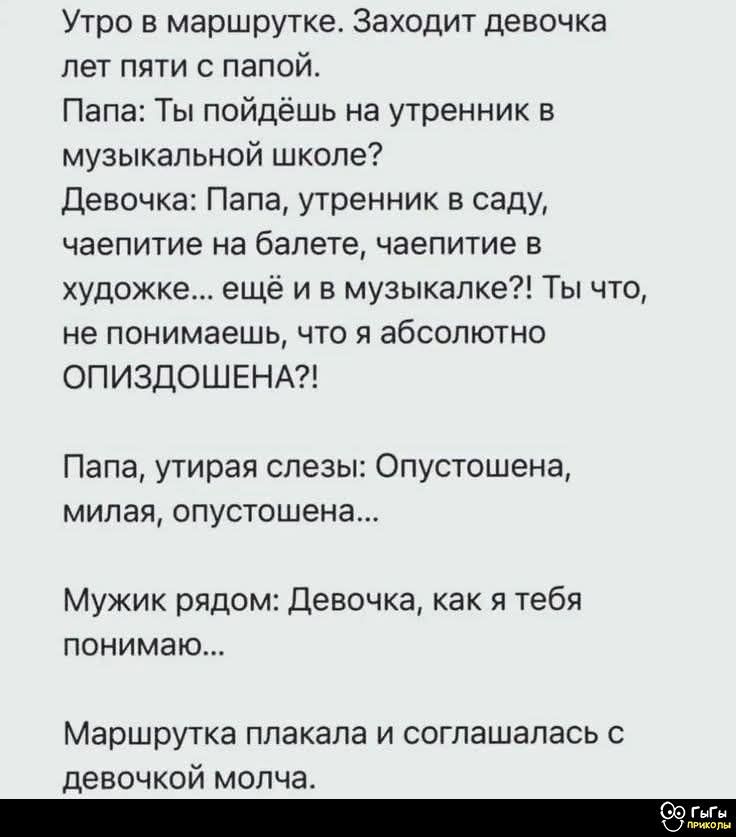 Утро в маршрутке. Заходит девочка лет пяти с папой.
Папа: Ты пойдёшь на утренник в музыкальной школе?
Девочка: Папа, утренник в саду, чаепитие на балете, чаепитие в художестве... ещё и в музыкалке?! Ты что, не понимаешь, что я абсолютно ОПИЗДОШЕНА?!

Папа, утирая слёзы: Опустошена, милая, опустошена...

Мужики рядом: Девочка, как я тебя понимаю...

Маршрутка плакала и соглашалась с девочкой молча.