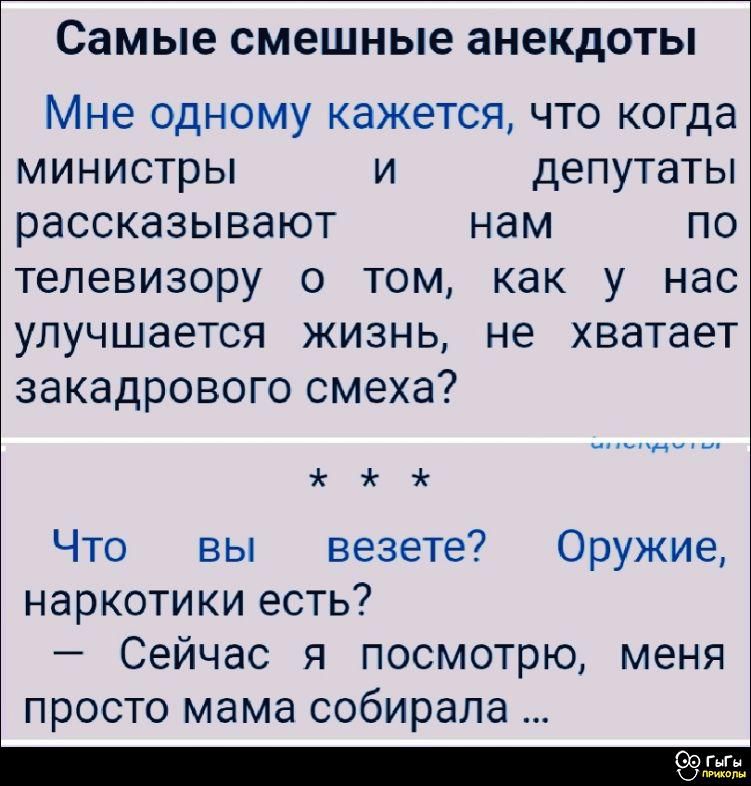 Самые смешные анекдоты

Мне одному кажется, что когда министры и депутаты рассказывают нам по телевизору о том, как у нас улучшается жизнь, не хватает закадрового смеха?

* * *

Что вы везете? Оружие, наркотики есть?
– Сейчас я посмотрю, меня просто мама собирала ...