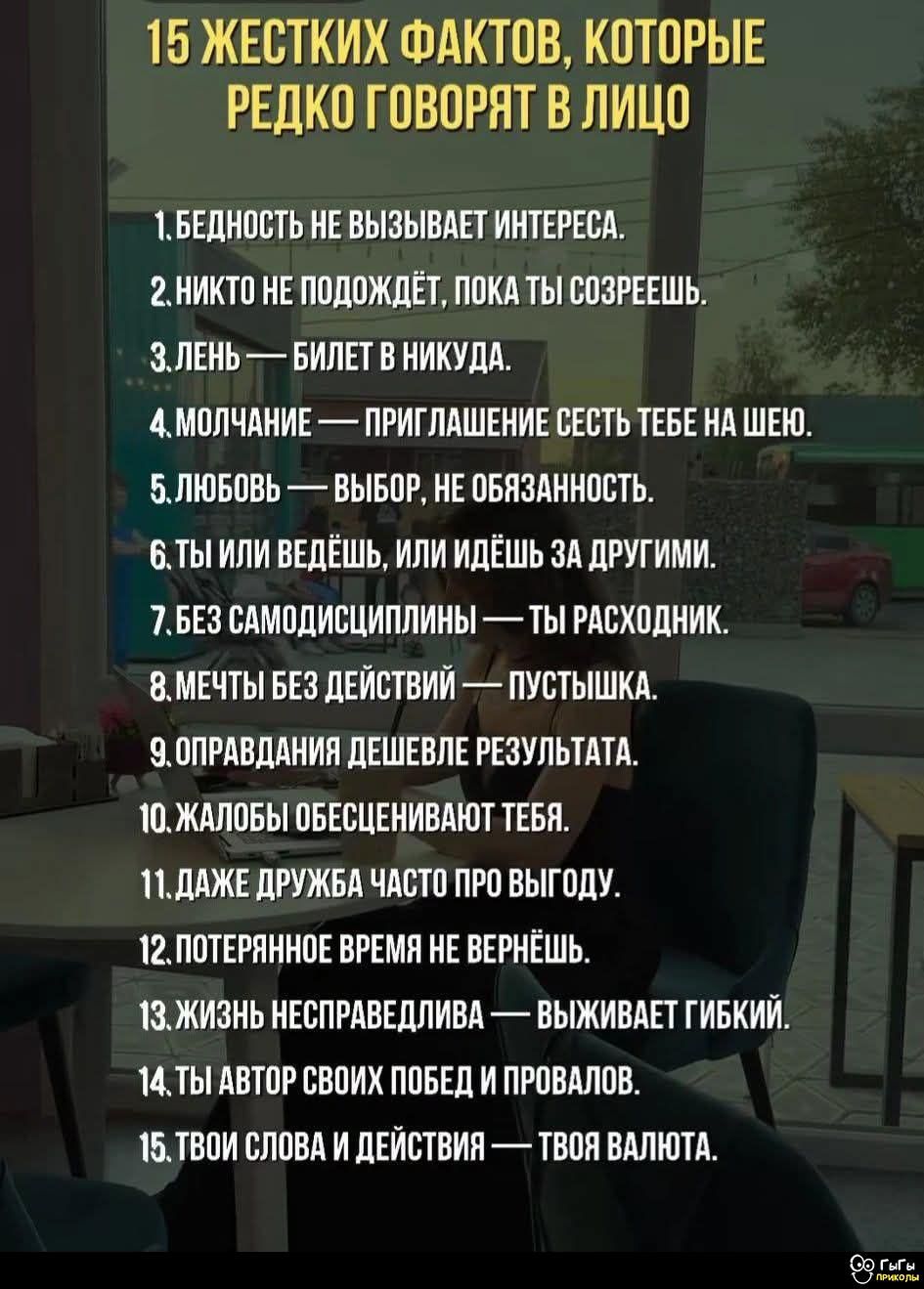 15 ЖЕСТКИХ ФАКТОВ, КОТОРЫЕ РЕДКО ГОВОРЯТ В ЛИЦО
1. Бедность не вызывает интереса.
2. Никто не подождёт, пока ты созреешь.
3. Лень — билет в никуда.
4. Молчание — приглашение сесть тебе на шею.
5. Любовь — выбор, не обязанность.
6. Ты или ведёшь, или идёшь за другими.
7. Без самодисциплины — ты расходник.
8. Мечты без действий — пустышка.
9. Оправдания дешевле результата.
10. Жалобы обесценивают тебя.
11. Даже дружба часто про выгоду.
12. Пустое время не вернётся.
13. Жизнь несправедлива — живает гибкий.
14. Ты автор своих побед и провалов.
15. Твои слова и действия — твоя валюта.