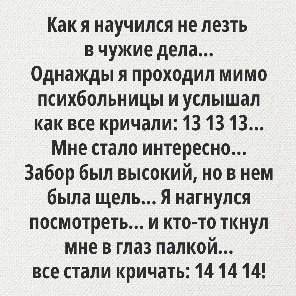 Как я научился не лезть в чужие дела...
Однажды я проходил мимо психбольницы и услышал как все кричали: 13 13 13...
Мне стало интересно...
Забор был высокий, но в нем была щель... Я нагнулся посмотреть... и кто-то ткнул меня в глаз палкой...
все стали кричать: 14 14 14!