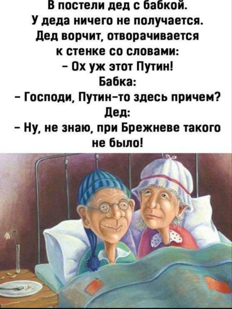 В постели дед с бабкой.
У деда ничего не получается.
Дед ворчит, отворачивается
к стенке со словами:
- Ох уж этот Путин!
Бабка:
- Господи, Путин-то здесь при чем?
Дед:
- Ну, не знаю, при Брежневе такого
не было!