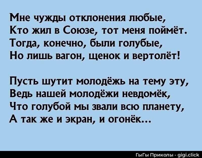 Мне чужды отклонения любые, Кто жил в Союзе, тот меня поймёт. Тогда, конечно, были голубые, Но лишь вагон, щенок и вертолёт!

Пусть шутит молодёжь на тему эту, Ведь нашей молодёжи невдомёк, Что голубой мы звали всю планету, А так же и экран, и огонёк…