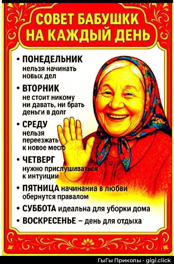 СОВЕТ БАБУШКИ НА КАЖДЫЙ ДЕНЬ: ПОНЕДЕЛЬНИК — нельзя начинать новых дел; ВТОРНИК — не стоит никому ни давать, ни брать деньги и в долг; СРЕДУ — нельзя переезжать к новому месту; ЧЕТВЕРГ — нужно прислушиваться к интуиции; ПЯТНИЦА — начинания в любви обернутся ...; СУББОТА — идеальна для уборки дома; ВОСКРЕСЕНЬ — день для отдыха.