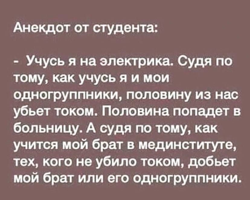 Анекдот от студента: - Учусь я на электрика. Судя по тому, как учусь я и мои одногруппники, половину из нас убьёт током. Половина попадет в больницу. А судя по тому, как учится мой брат в мединституте, тех, кого не убило током, добьёт мой брат или его одногруппники.