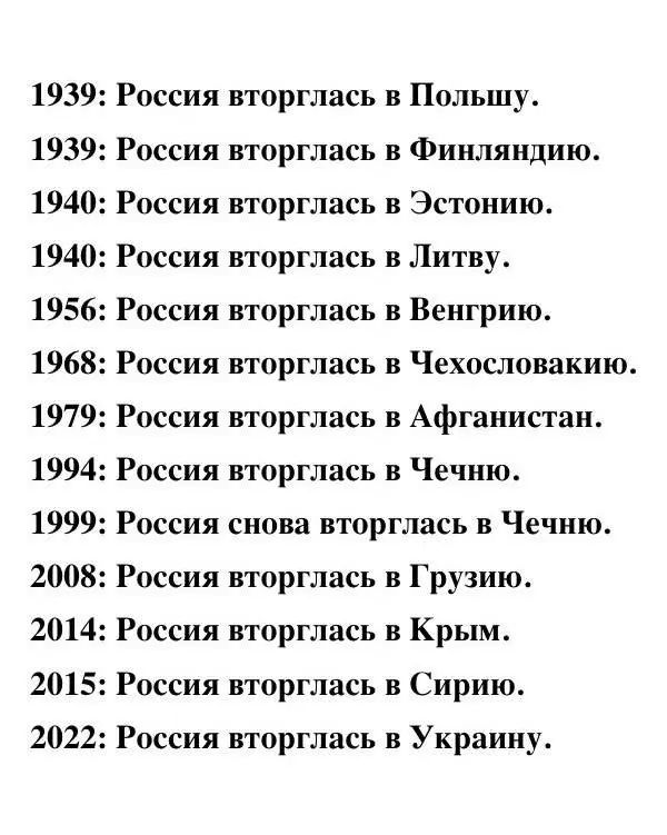 1939: Россия вторглась в Польшу.
1939: Россия вторглась в Финляндию.
1940: Россия вторглась в Эстонию.
1940: Россия вторглась в Литву.
1956: Россия вторглась в Венгрию.
1968: Россия вторглась в Чехословакию.
1979: Россия вторглась в Афганистан.
1994: Россия вторглась в Чечню.
1999: Россия снова вторглась в Чечню.
2008: Россия вторглась в Грузию.
2014: Россия вторглась в Крым.
2015: Россия вторглась в Сирию.
2022: Россия вторглась в Украину.