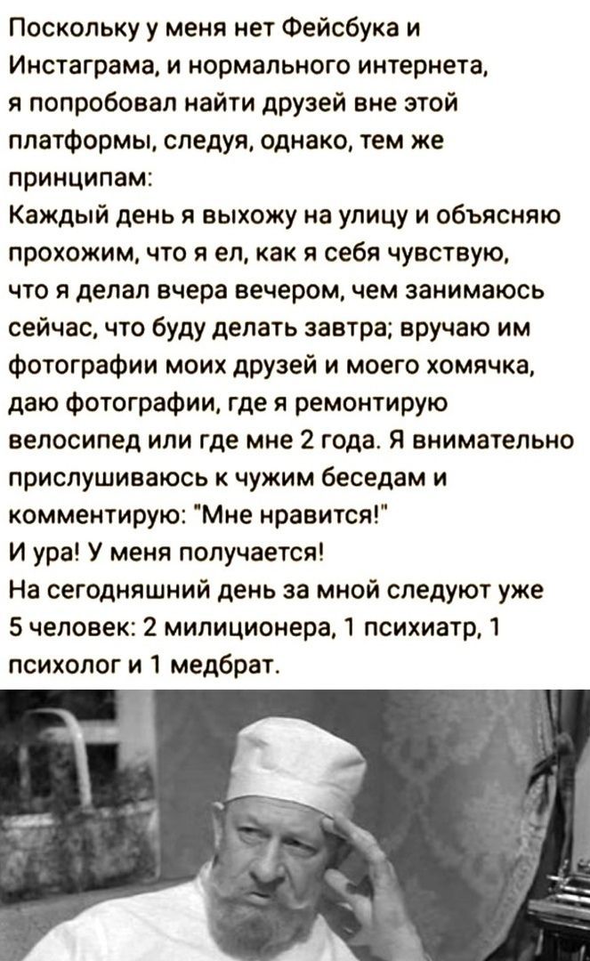 Поскольку у меня нет Фейсбука и Инстаграма, и нормального интернета, я попробовал найти друзей вне этой платформы, следуя, однако, тем же принципам:
Каждый день я выхожу на улицу и объясняю прохожим, что я ел, как я себя чувствую, что я делал вчера вечером, чем занимаюсь сейчас, что буду делать завтра; вручаю им фотографии моих друзей и моего хомячка, даю фотографии, где я ремонтирую велосипед или где мне 2 года. Я внимательно прислушиваюсь к чужим беседа и комментирую: 