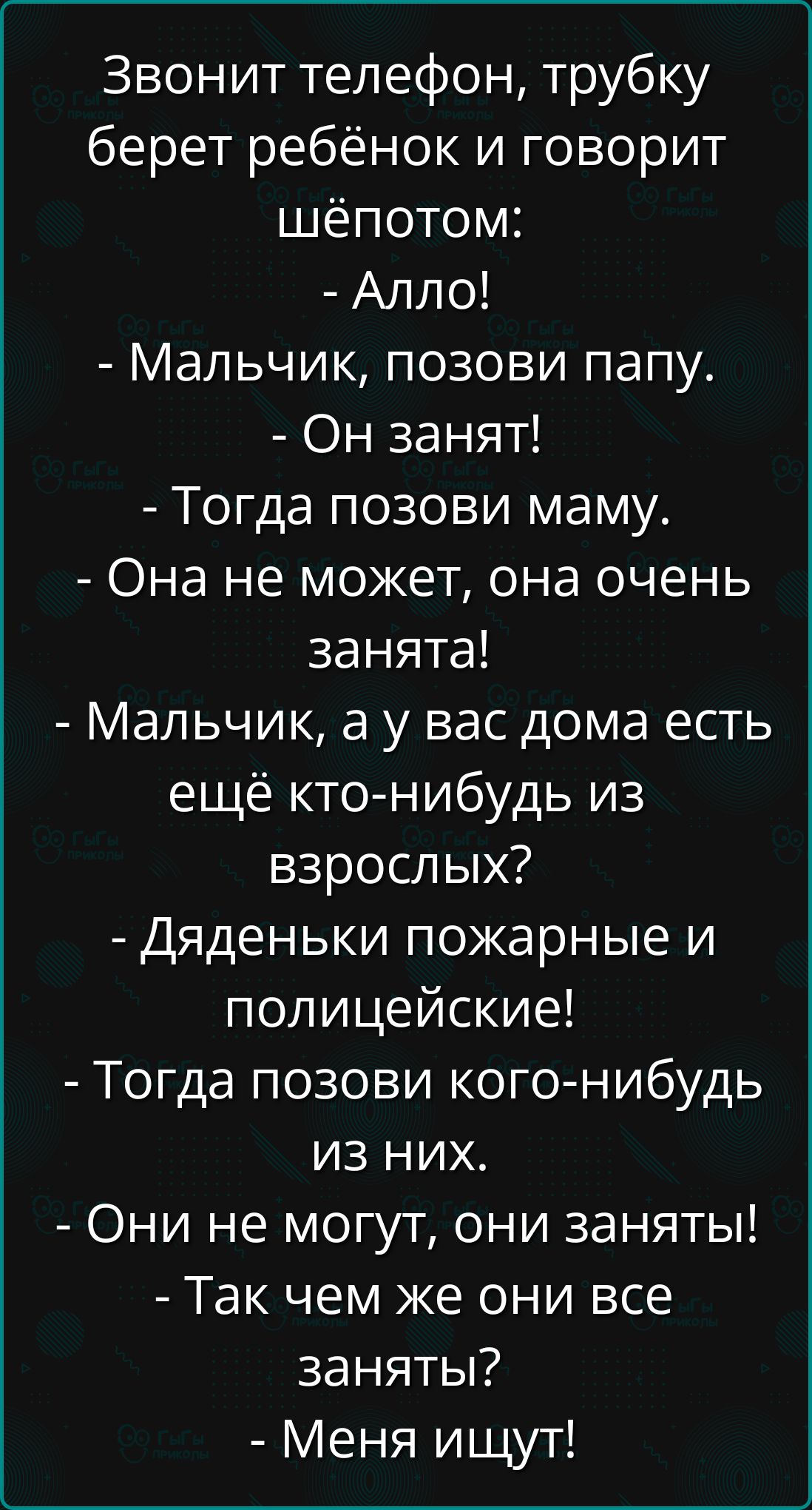 Звонит телефон, трубку берет ребёнок и говорит шёпотом:
- Алло!
- Мальчик, позови папу.
- Он занят!
- Тогда позови маму.
- Она не может, она очень занята!
- Мальчик, а у вас дома есть ещё кто-нибудь из взрослых?
- Дяденьки пожарные и полицейские!
- Тогда позови кого-нибудь из них.
- Они не могут, они заняты!
- Так чем же они все заняты?
- Меня ищут!